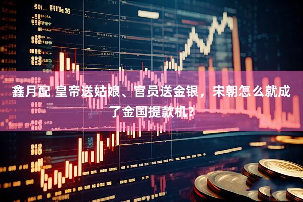 鑫月配 皇帝送姑娘、官员送金银，宋朝怎么就成了金国提款机？