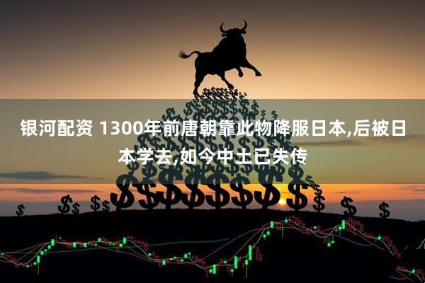 银河配资 1300年前唐朝靠此物降服日本,后被日本学去,如今中土已失传