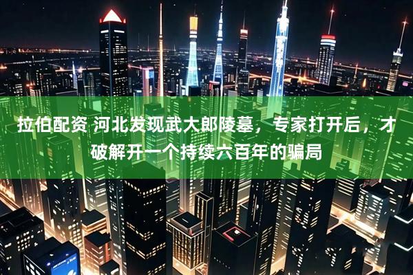 拉伯配资 河北发现武大郎陵墓，专家打开后，才破解开一个持续六百年的骗局
