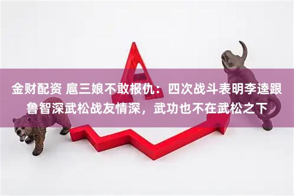 金财配资 扈三娘不敢报仇：四次战斗表明李逵跟鲁智深武松战友情深，武功也不在武松之下