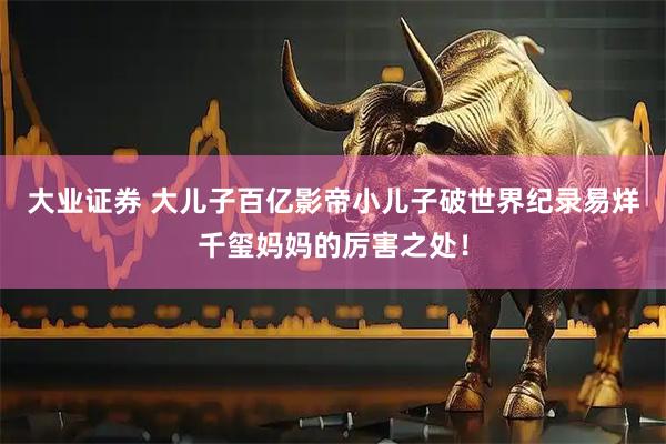 大业证券 大儿子百亿影帝小儿子破世界纪录易烊千玺妈妈的厉害之处！