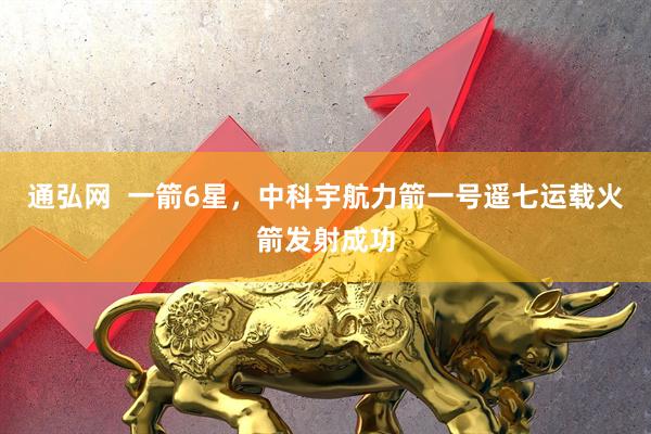通弘网  一箭6星，中科宇航力箭一号遥七运载火箭发射成功