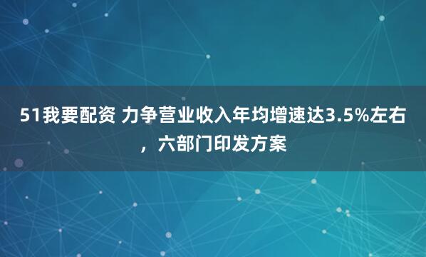 51我要配资 力争营业收入年均增速达3.5%左右，六部门印发方案