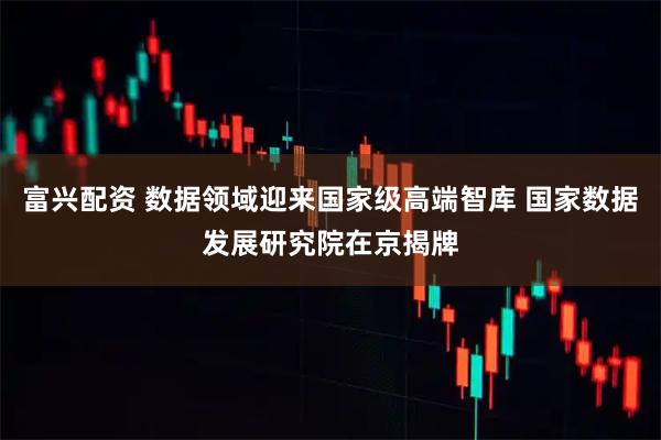 富兴配资 数据领域迎来国家级高端智库 国家数据发展研究院在京揭牌