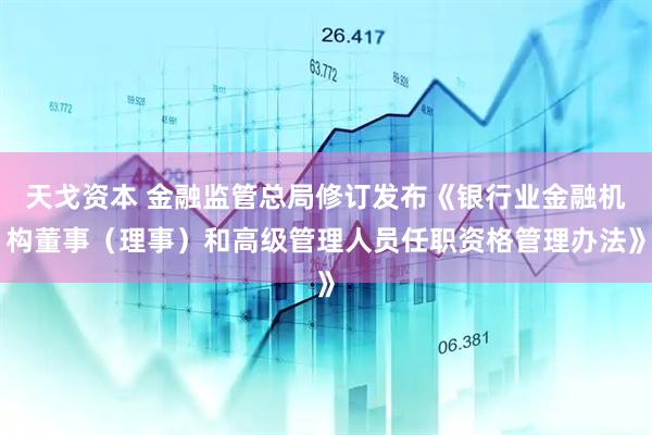 天戈资本 金融监管总局修订发布《银行业金融机构董事（理事）和高级管理人员任职资格管理办法》