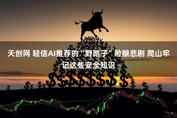 天创网 轻信AI推荐的“野路子”险酿悲剧 爬山牢记这些安全知识