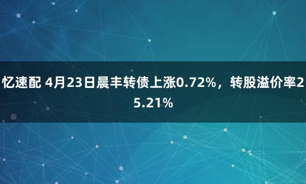 忆速配 4月23日晨丰转债上涨0.72%，转股溢价率25.21%