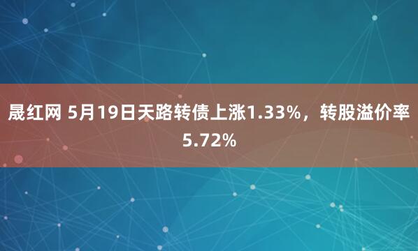 晟红网 5月19日天路转债上涨1.33%，转股溢价率5.72%