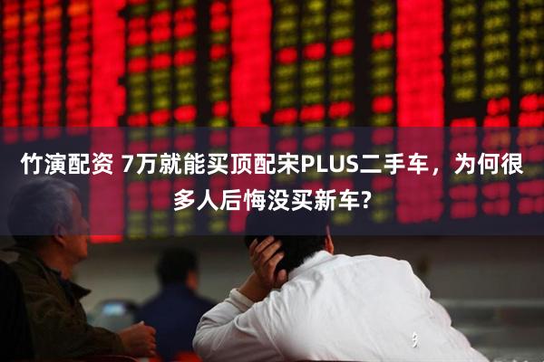 竹演配资 7万就能买顶配宋PLUS二手车，为何很多人后悔没买新车?