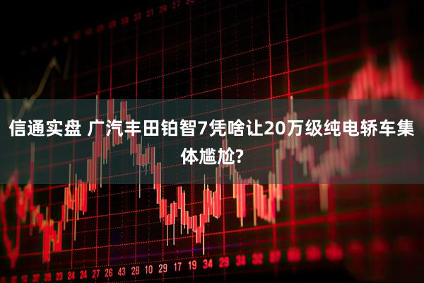 信通实盘 广汽丰田铂智7凭啥让20万级纯电轿车集体尴尬?