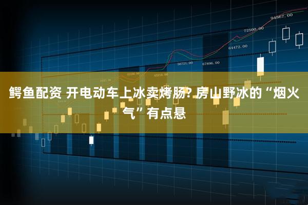 鳄鱼配资 开电动车上冰卖烤肠? 房山野冰的“烟火气”有点悬
