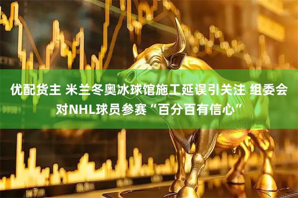 优配货主 米兰冬奥冰球馆施工延误引关注 组委会对NHL球员参赛“百分百有信心”