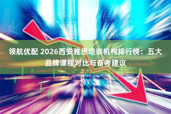 领航优配 2026西安雅思培训机构排行榜：五大品牌课程对比与备考建议