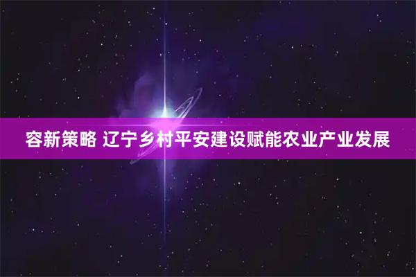 容新策略 辽宁乡村平安建设赋能农业产业发展