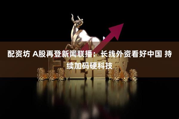 配资坊 A股再登新闻联播：长线外资看好中国 持续加码硬科技